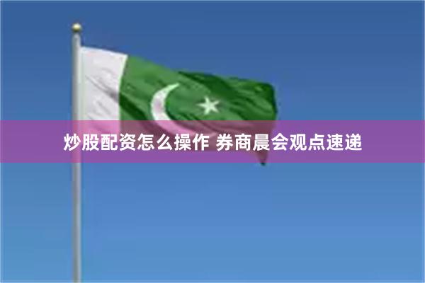 炒股配资怎么操作 券商晨会观点速递