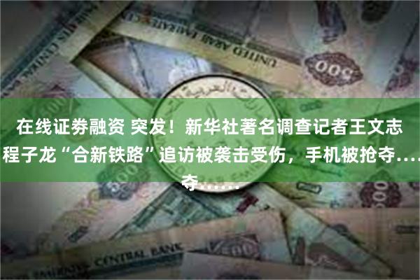 在线证劵融资 突发！新华社著名调查记者王文志、程子龙“合新铁路”追访被袭击受伤，手机被抢夺……