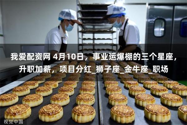 我爱配资网 4月10日，事业运爆棚的三个星座，升职加薪，项目分红_狮子座_金牛座_职场
