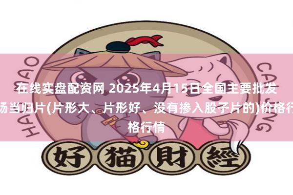 在线实盘配资网 2025年4月15日全国主要批发市场当归片(片形大、片形好、没有掺入股子片的)价格行情