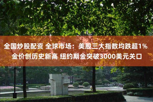 全国炒股配资 全球市场：美股三大指数均跌超1% 金价创历史新高 纽约期金突破3000美元关口