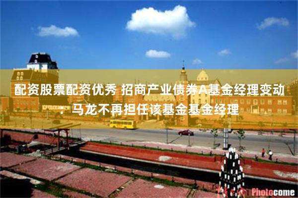 配资股票配资优秀 招商产业债券A基金经理变动：马龙不再担任该基金基金经理