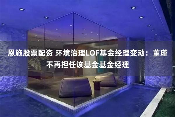 恩施股票配资 环境治理LOF基金经理变动：董瑾不再担任该基金基金经理