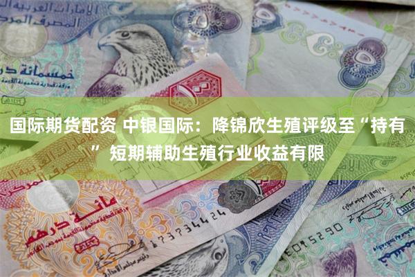 国际期货配资 中银国际：降锦欣生殖评级至“持有” 短期辅助生殖行业收益有限