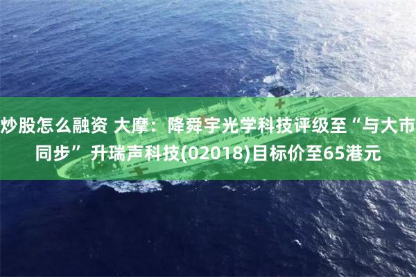炒股怎么融资 大摩：降舜宇光学科技评级至“与大市同步” 升瑞声科技(02018)目标价至65港元