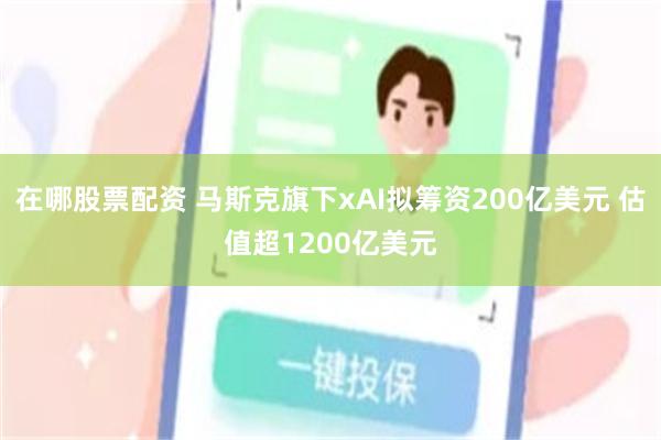 在哪股票配资 马斯克旗下xAI拟筹资200亿美元 估值超1200亿美元