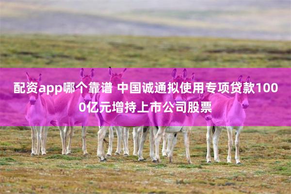 配资app哪个靠谱 中国诚通拟使用专项贷款1000亿元增持上市公司股票