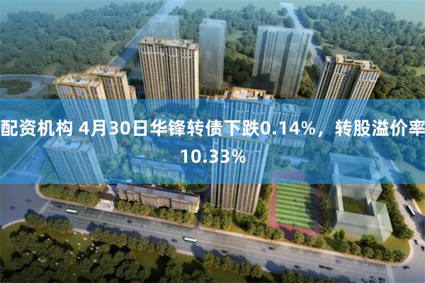 配资机构 4月30日华锋转债下跌0.14%，转股溢价率10.33%