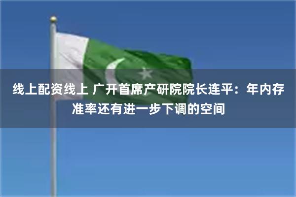 线上配资线上 广开首席产研院院长连平：年内存准率还有进一步下调的空间