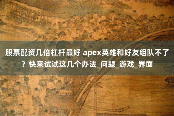 股票配资几倍杠杆最好 apex英雄和好友组队不了？快来试试这几个办法_问题_游戏_界面