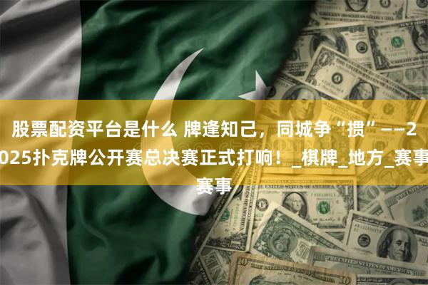 股票配资平台是什么 牌逢知己，同城争“掼”——2025扑克牌公开赛总决赛正式打响！_棋牌_地方_赛事