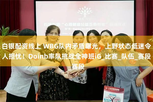 白银配资线上 WBG队内矛盾曝光，上野状态低迷令人担忧！Doinb率队挑战全神班iG_比赛_队伍_赛段