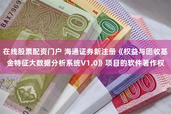 在线股票配资门户 海通证券新注册《权益与固收基金特征大数据分析系统V1.0》项目的软件著作权