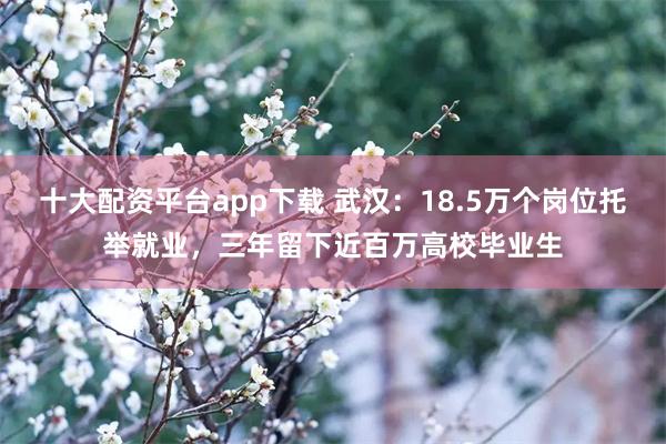 十大配资平台app下载 武汉：18.5万个岗位托举就业，三年留下近百万高校毕业生