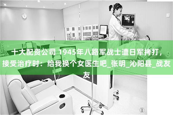 十大配资公司 1945年八路军战士遭日军拷打，接受治疗时：给我换个女医生吧_张明_沁阳县_战友