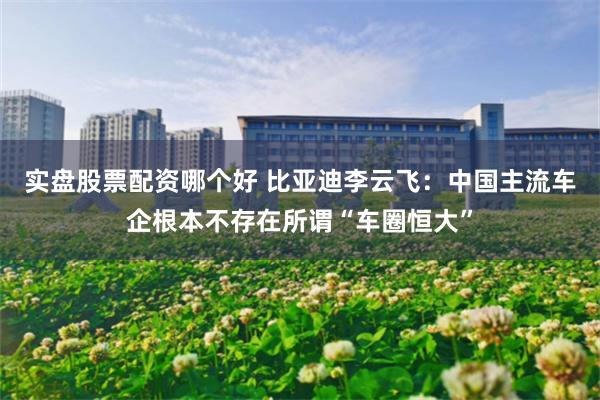 实盘股票配资哪个好 比亚迪李云飞：中国主流车企根本不存在所谓“车圈恒大”