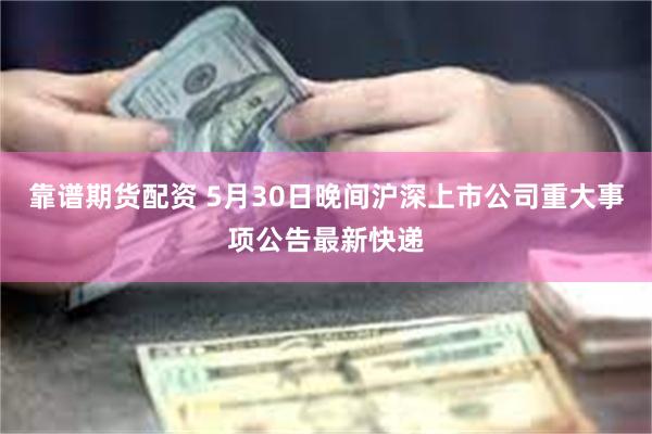 靠谱期货配资 5月30日晚间沪深上市公司重大事项公告最新快递