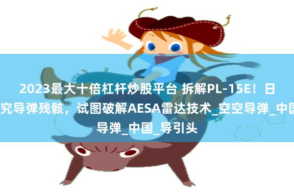 2023最大十倍杠杆炒股平台 拆解PL-15E！日本赴印研究导弹残骸，试图破解AESA雷达技术_空空导弹_中国_导引头