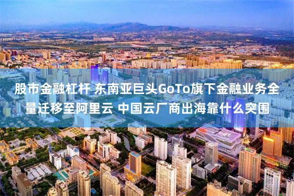 股市金融杠杆 东南亚巨头GoTo旗下金融业务全量迁移至阿里云 中国云厂商出海靠什么突围