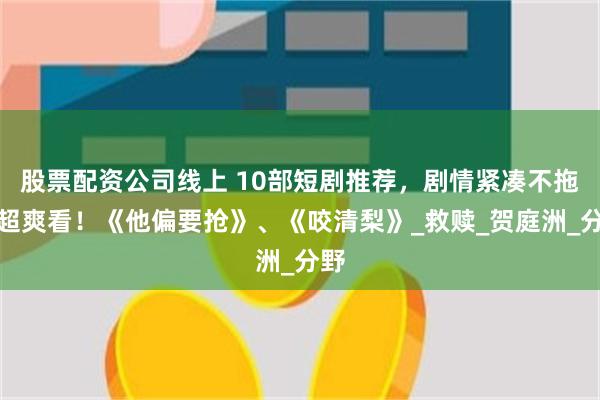 股票配资公司线上 10部短剧推荐，剧情紧凑不拖戏超爽看！《他偏要抢》、《咬清梨》_救赎_贺庭洲_分野