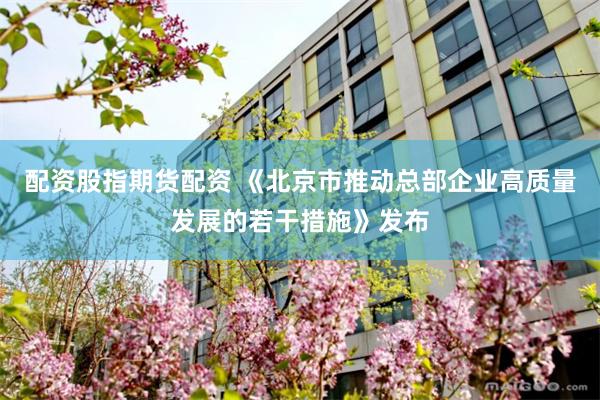 配资股指期货配资 《北京市推动总部企业高质量发展的若干措施》发布