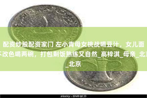 配资炒股配资家门 左小青母女挑战喝豆汁，女儿面不改色喝两碗，打包剩饭熟练又自然_高梓淇_母亲_北京