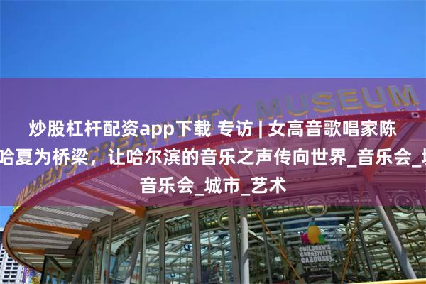 炒股杠杆配资app下载 专访 | 女高音歌唱家陈思思：以哈夏为桥梁，让哈尔滨的音乐之声传向世界_音乐会_城市_艺术
