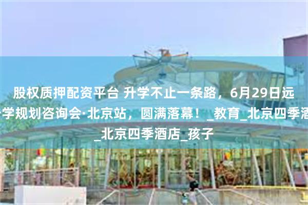 股权质押配资平台 升学不止一条路，6月29日远播多元升学规划咨询会·北京站，圆满落幕！_教育_北京四季酒店_孩子