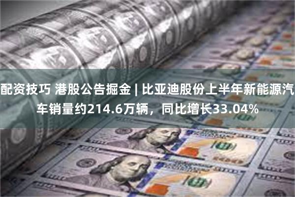 配资技巧 港股公告掘金 | 比亚迪股份上半年新能源汽车销量约214.6万辆，同比增长33.04%