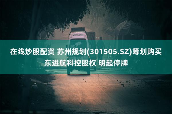 在线炒股配资 苏州规划(301505.SZ)筹划购买东进航科控股权 明起停牌