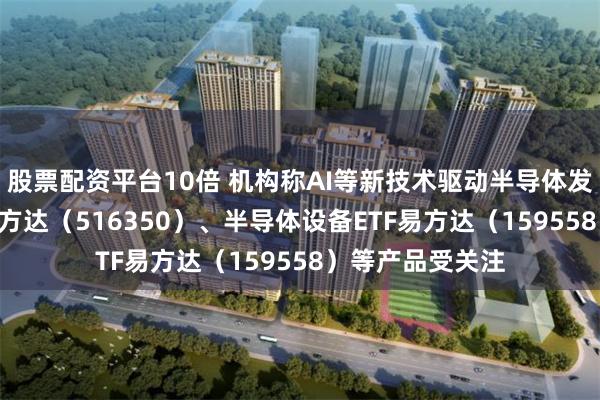 股票配资平台10倍 机构称AI等新技术驱动半导体发展，芯片ETF易方达（516350）、半导体设备ETF易方达（159558）等产品受关注