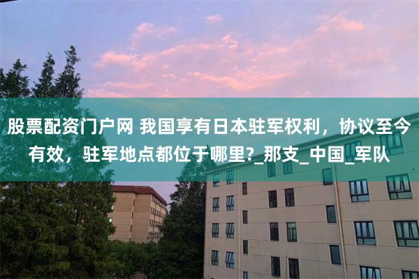 股票配资门户网 我国享有日本驻军权利，协议至今有效，驻军地点都位于哪里?_那支_中国_军队