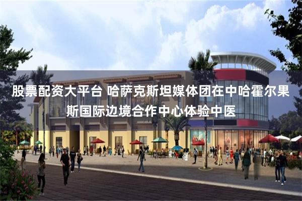 股票配资大平台 哈萨克斯坦媒体团在中哈霍尔果斯国际边境合作中心体验中医