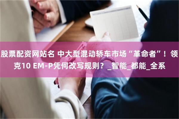 股票配资网站名 中大型混动轿车市场“革命者”！领克10 EM-P凭何改写规则？_智能_都能_全系
